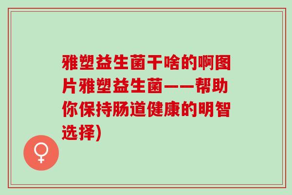 雅塑益生菌干啥的啊图片雅塑益生菌——帮助你保持肠道健康的明智选择)