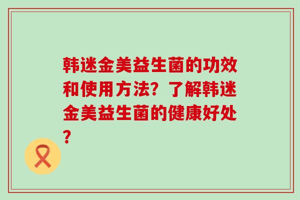 韩迷金美益生菌的功效和使用方法？了解韩迷金美益生菌的健康好处？