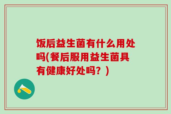 饭后益生菌有什么用处吗(餐后服用益生菌具有健康好处吗？)