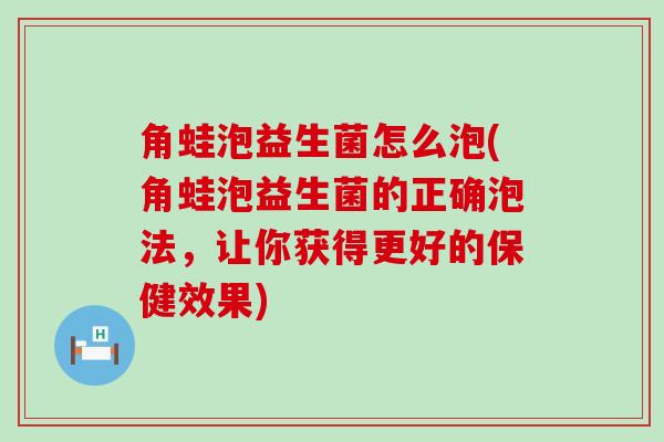 角蛙泡益生菌怎么泡(角蛙泡益生菌的正确泡法，让你获得更好的保健效果)