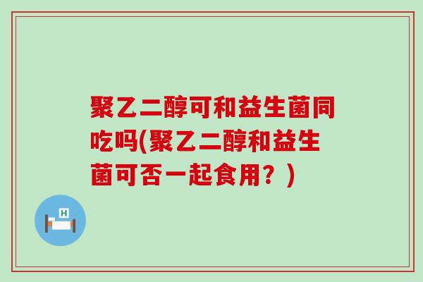聚乙二醇可和益生菌同吃吗(聚乙二醇和益生菌可否一起食用？)