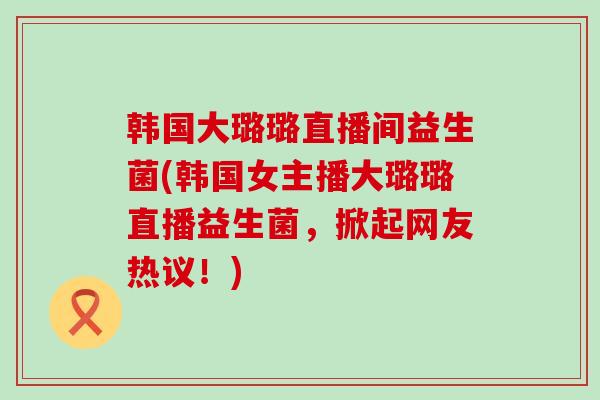 韩国大璐璐直播间益生菌(韩国女主播大璐璐直播益生菌，掀起网友热议！)