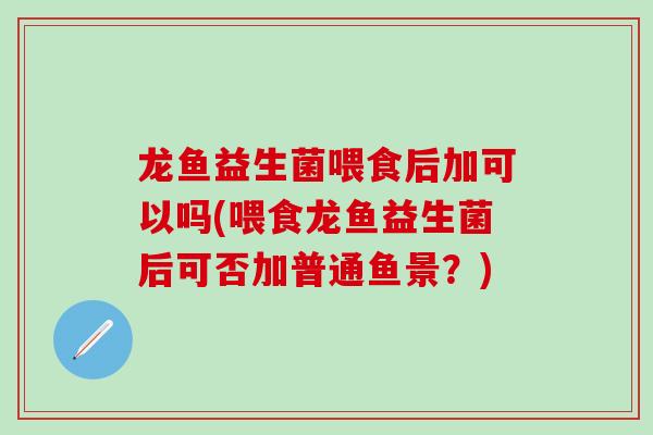 龙鱼益生菌喂食后加可以吗(喂食龙鱼益生菌后可否加普通鱼景？)