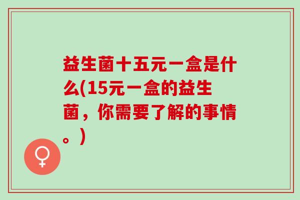 益生菌十五元一盒是什么(15元一盒的益生菌，你需要了解的事情。)