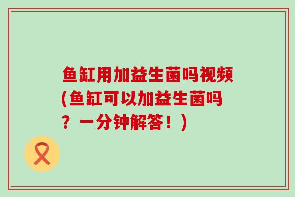 鱼缸用加益生菌吗视频(鱼缸可以加益生菌吗？一分钟解答！)