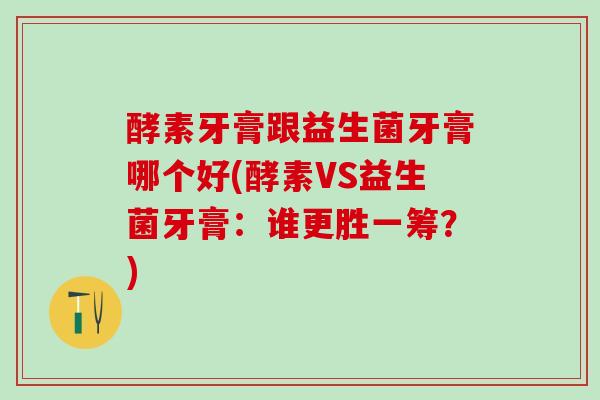 酵素牙膏跟益生菌牙膏哪个好(酵素VS益生菌牙膏：谁更胜一筹？)