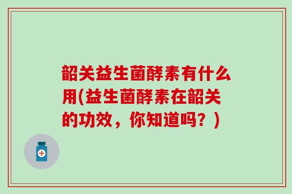 韶关益生菌酵素有什么用(益生菌酵素在韶关的功效，你知道吗？)