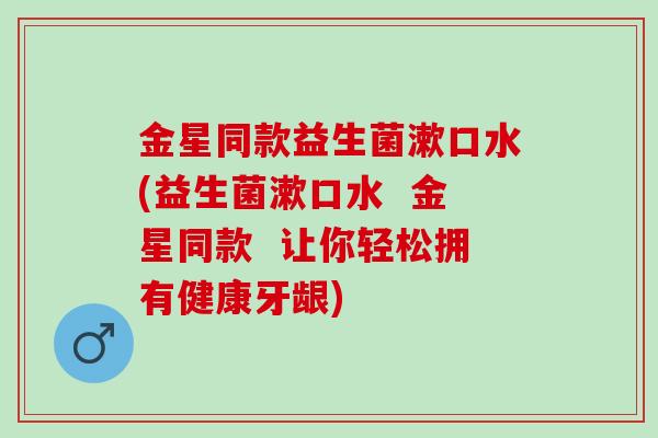 金星同款益生菌漱口水(益生菌漱口水  金星同款  让你轻松拥有健康牙龈)