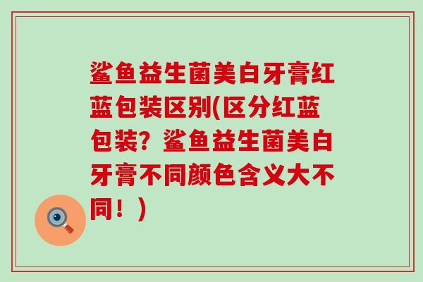 鲨鱼益生菌美白牙膏红蓝包装区别(区分红蓝包装？鲨鱼益生菌美白牙膏不同颜色含义大不同！)