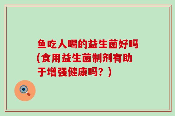 鱼吃人喝的益生菌好吗(食用益生菌制剂有助于增强健康吗？)