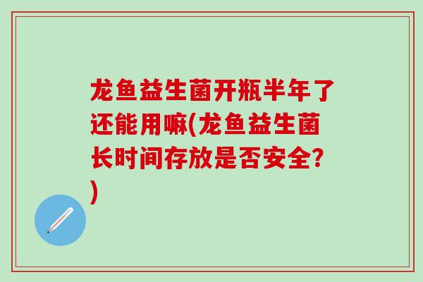 龙鱼益生菌开瓶半年了还能用嘛(龙鱼益生菌长时间存放是否安全？)