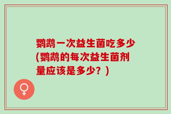 鹦鹉一次益生菌吃多少(鹦鹉的每次益生菌剂量应该是多少？)
