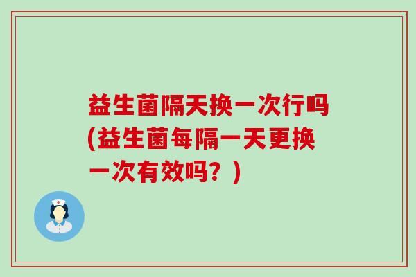 益生菌隔天换一次行吗(益生菌每隔一天更换一次有效吗？)