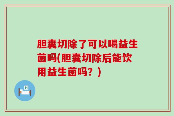 胆囊切除了可以喝益生菌吗(胆囊切除后能饮用益生菌吗？)