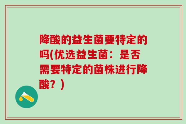 降酸的益生菌要特定的吗(优选益生菌：是否需要特定的菌株进行降酸？)