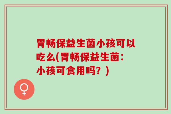 胃畅保益生菌小孩可以吃么(胃畅保益生菌：小孩可食用吗？)
