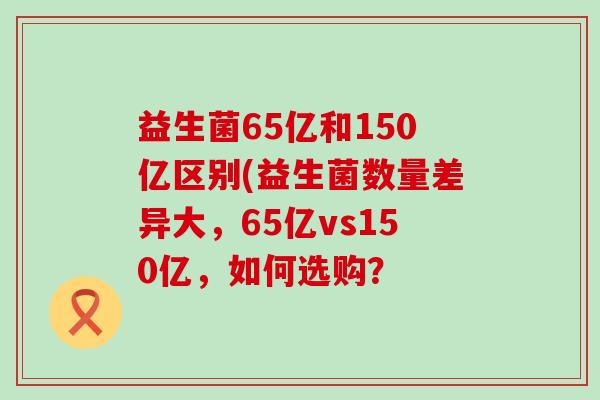 益生菌65亿和150亿区别(益生菌数量差异大，65亿vs150亿，如何选购？