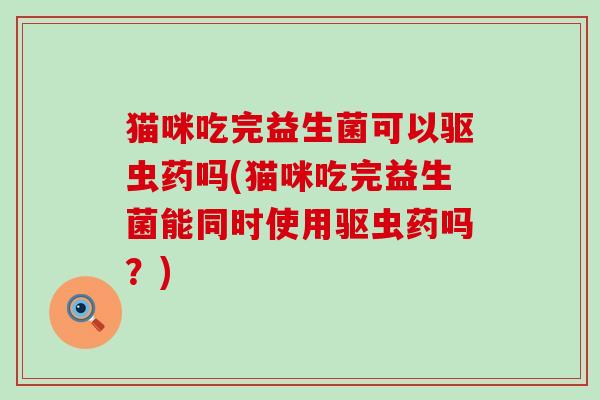 猫咪吃完益生菌可以驱虫药吗(猫咪吃完益生菌能同时使用驱虫药吗？)