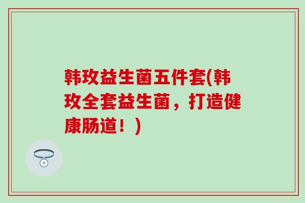 韩玫益生菌五件套(韩玫全套益生菌，打造健康肠道！)