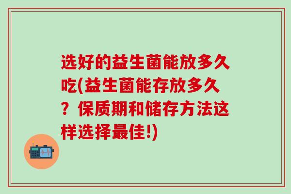 选好的益生菌能放多久吃(益生菌能存放多久？保质期和储存方法这样选择佳!)