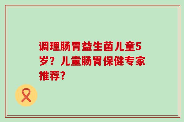 调理肠胃益生菌儿童5岁？儿童肠胃保健专家推荐？