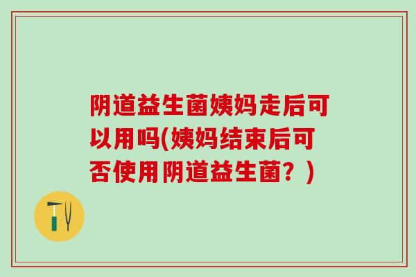 益生菌姨妈走后可以用吗(姨妈结束后可否使用益生菌？)