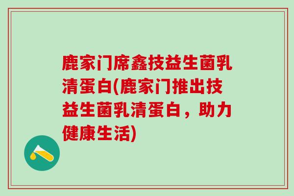 鹿家门席鑫技益生菌乳清蛋白(鹿家门推出技益生菌乳清蛋白，助力健康生活)