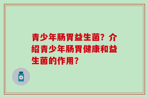 青少年肠胃益生菌？介绍青少年肠胃健康和益生菌的作用？