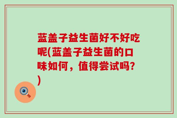 蓝盖子益生菌好不好吃呢(蓝盖子益生菌的口味如何，值得尝试吗？)