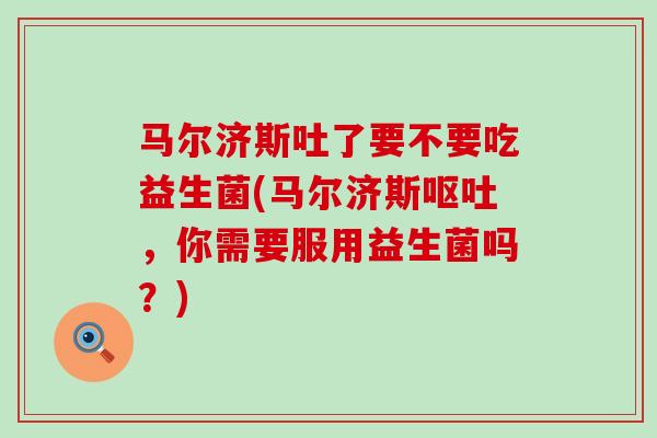 马尔济斯吐了要不要吃益生菌(马尔济斯，你需要服用益生菌吗？)