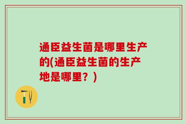 通臣益生菌是哪里生产的(通臣益生菌的生产地是哪里？)