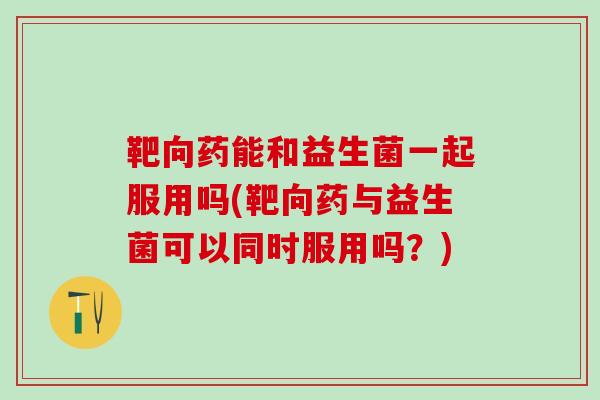 靶向药能和益生菌一起服用吗(靶向药与益生菌可以同时服用吗？)