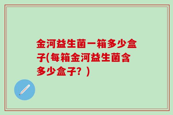 金河益生菌一箱多少盒子(每箱金河益生菌含多少盒子？)