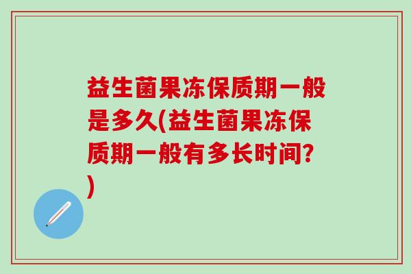 益生菌果冻保质期一般是多久(益生菌果冻保质期一般有多长时间？)