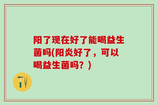 阳了现在好了能喝益生菌吗(阳炎好了，可以喝益生菌吗？)