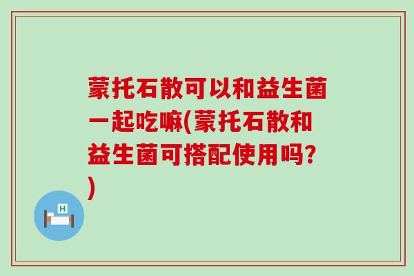 蒙托石散可以和益生菌一起吃嘛(蒙托石散和益生菌可搭配使用吗？)