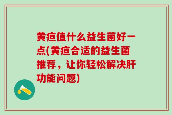 黄疸值什么益生菌好一点(黄疸合适的益生菌推荐，让你轻松解决功能问题)