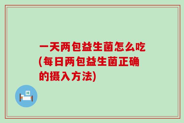 一天两包益生菌怎么吃(每日两包益生菌正确的摄入方法)