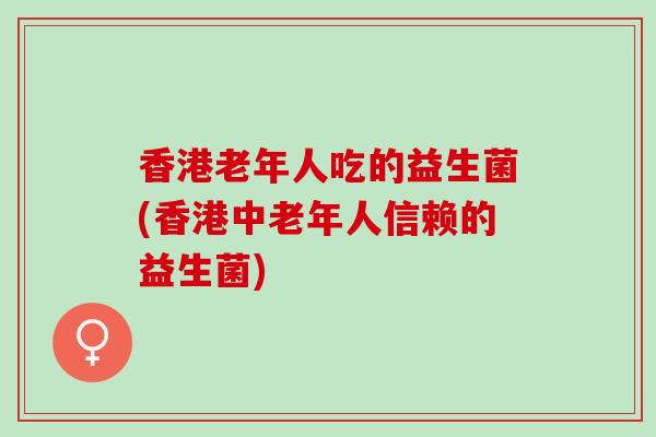 香港老年人吃的益生菌(香港中老年人信赖的益生菌)