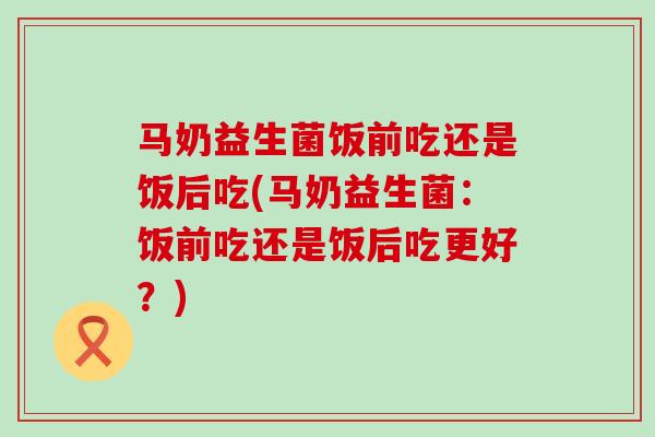 马奶益生菌饭前吃还是饭后吃(马奶益生菌：饭前吃还是饭后吃更好？)