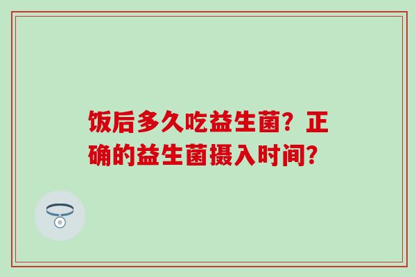 饭后多久吃益生菌？正确的益生菌摄入时间？