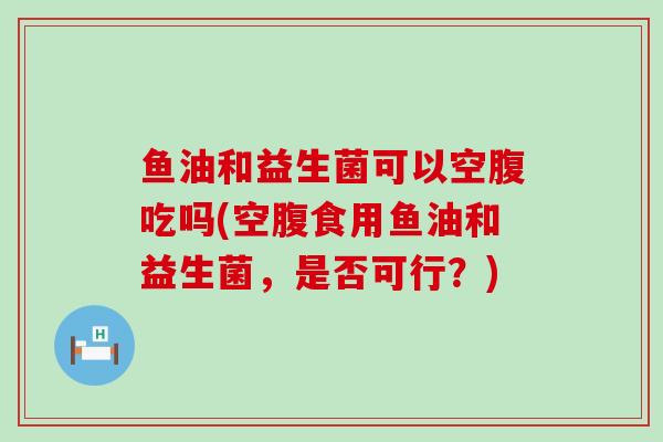鱼油和益生菌可以空腹吃吗(空腹食用鱼油和益生菌，是否可行？)