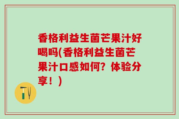 香格利益生菌芒果汁好喝吗(香格利益生菌芒果汁口感如何？体验分享！)