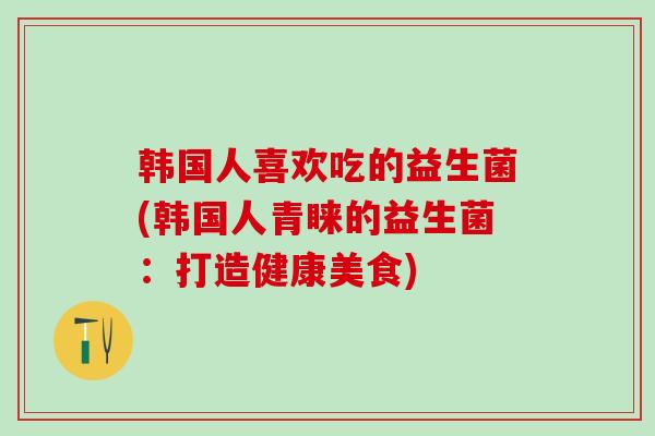韩国人喜欢吃的益生菌(韩国人青睐的益生菌：打造健康美食)