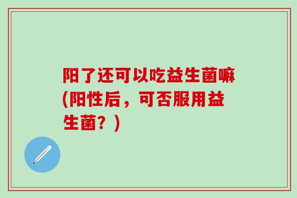 阳了还可以吃益生菌嘛(阳性后，可否服用益生菌？)