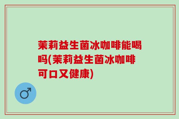 茉莉益生菌冰咖啡能喝吗(茉莉益生菌冰咖啡可口又健康)