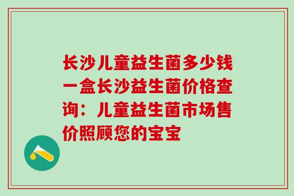 长沙儿童益生菌多少钱一盒长沙益生菌价格查询：儿童益生菌市场售价照顾您的宝宝