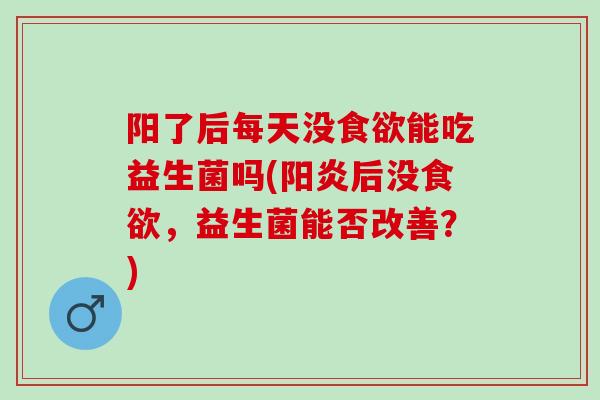阳了后每天没能吃益生菌吗(阳炎后没，益生菌能否改善？)