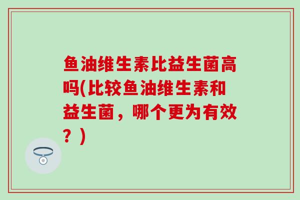 鱼油维生素比益生菌高吗(比较鱼油维生素和益生菌，哪个更为有效？)