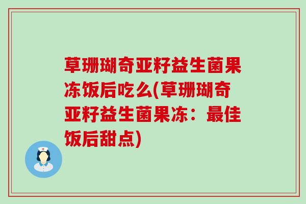 草珊瑚奇亚籽益生菌果冻饭后吃么(草珊瑚奇亚籽益生菌果冻：佳饭后甜点)
